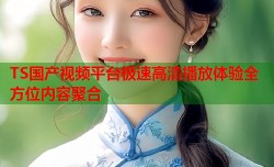 TS国产视频平台极速高清播放体验全方位内容聚合
