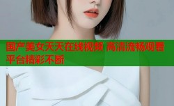 国产美女天天在线视频 高清流畅观看平台精彩不断