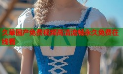 久草国产免费视频高清流畅永久免费在线看
