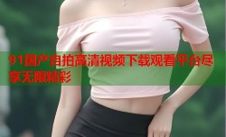 91国产自拍高清视频下载观看平台尽享无限精彩