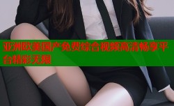 亚洲欧美国产免费综合视频高清畅享平台精彩无限