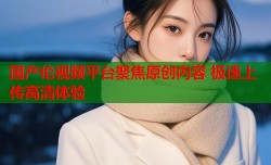 国产伦视频平台聚焦原创内容 极速上传高清体验