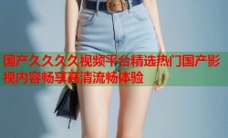 国产久久久久视频平台精选热门国产影视内容畅享高清流畅体验