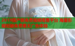 2019国产新免费视频观看平台 海量影视短剧免费看无广告体验