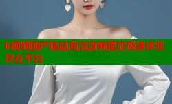 k视频国产精品高清流畅播放极速体验尽在平台