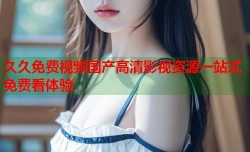 久久免费视频国产高清影视资源一站式免费看体验