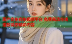 国产自拍自拍视频平台 免费高清在线播放诱惑精彩内容