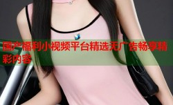 国产福利小视频平台精选无广告畅享精彩内容