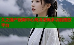 久之国产视频中心高清流畅多功能播放平台