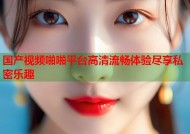 国产视频啪啪平台高清流畅体验尽享私密乐趣