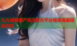 九九视频国产高清聚合平台畅享海量精品内容