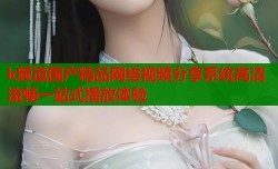 k频道国产精品网络视频分享系统高清流畅一站式播放体验