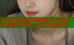 国产亚洲精品免费观看视频平台 高清流畅免费看国产精品成人内容 快速播放体验