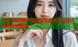 2019最新国产情侣视频精选平台高清流畅无限观看