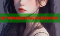 国产视频啪极速高清畅享无限精彩体验