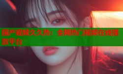 国产视频久久热：全网热门视频在线播放平台