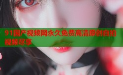 91国产视频网永久免费高清原创自拍视频尽享
