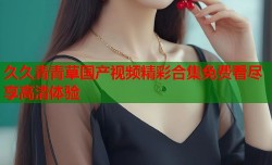久久青青草国产视频精彩合集免费看尽享高清体验