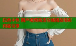 以色中色 国产视频高清在线播放精彩内容尽享