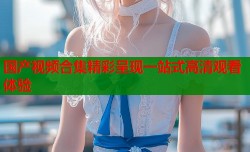国产视频合集精彩呈现一站式高清观看体验