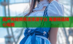 国产肉视频高清资源平台 海量精品随心观看