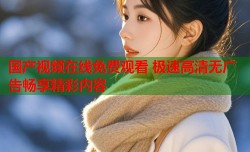 国产视频在线免费观看 极速高清无广告畅享精彩内容
