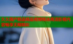 久久国产精品精品视频精选高清影视内容畅享无限精彩