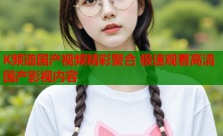 K频道国产视频精彩聚合 极速观看高清国产影视内容