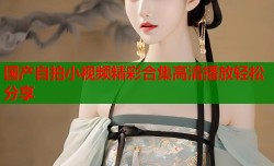 国产自拍小视频精彩合集高清播放轻松分享