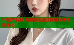 91国产视频 海量高清资源极速观看体验最佳