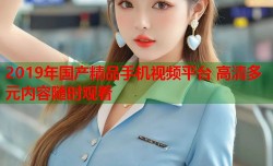 2019年国产精品手机视频平台 高清多元内容随时观看