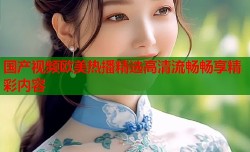 国产视频欧美热播精选高清流畅畅享精彩内容