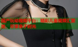 国产玩幼视频平台：精彩儿童视频汇聚地，尽享亲子时光