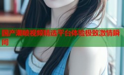 国产潮喷视频精选平台体验极致激情瞬间