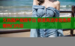 久热国产视频平台 极速高清体验免费看热门内容