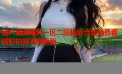 国产视频福利一区二区精彩合集免费看精彩内容不断更新