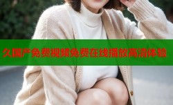 久国产免费视频免费在线播放高清体验