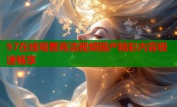 97在线观看高清视频国产精彩内容极速畅享
