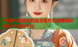 91国产视频自拍高清免费在线看精彩尽在91自拍平台