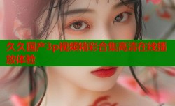 久久国产3p视频精彩合集高清在线播放体验