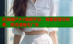 在线国产AV视频平台：海量资源任你看，高清流畅无广告