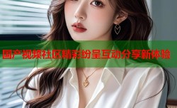 国产视频社区精彩纷呈互动分享新体验