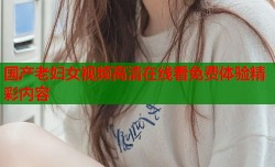 国产老妇女视频高清在线看免费体验精彩内容
