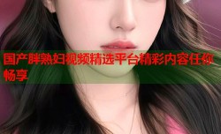 国产胖熟妇视频精选平台精彩内容任你畅享