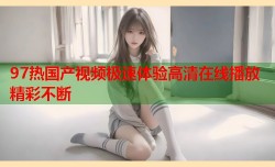 97热国产视频极速体验高清在线播放精彩不断