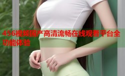 456视频国产高清流畅在线观看平台全功能体验