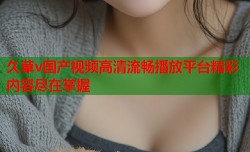 久草v国产视频高清流畅播放平台精彩内容尽在掌握