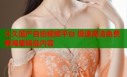 久久国产自拍视频平台 极速高清免费看海量精品内容