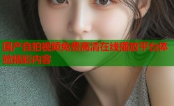 国产自拍视频免费高清在线播放平台体验精彩内容