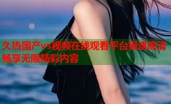 久热国产vs视频在线观看平台极速高清畅享无限精彩内容